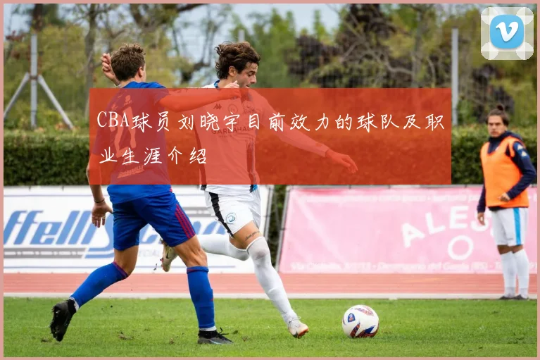 CBA球员刘晓宇目前效力的球队及职业生涯介绍