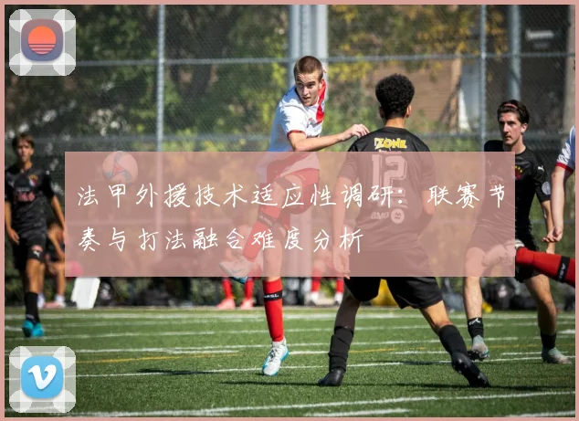 法甲外援技术适应性调研:联赛节奏与打法融合难度分析