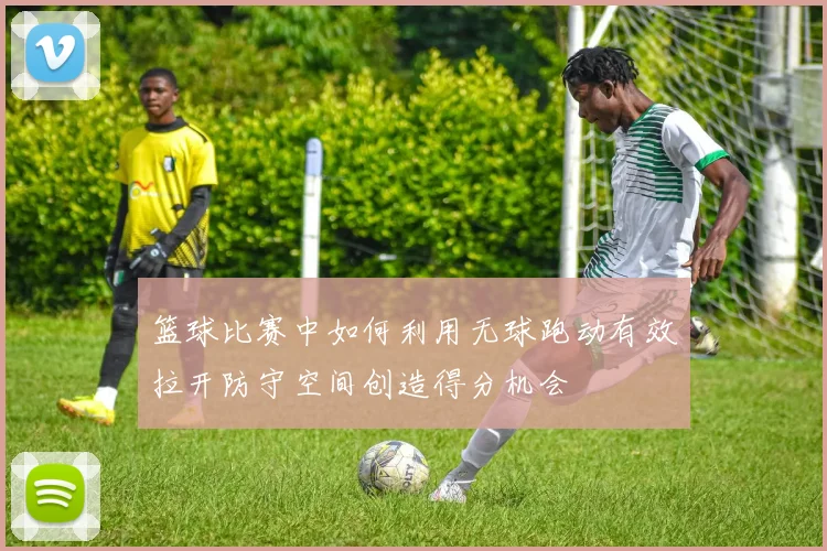 篮球比赛中如何利用无球跑动有效拉开防守空间创造得分机会