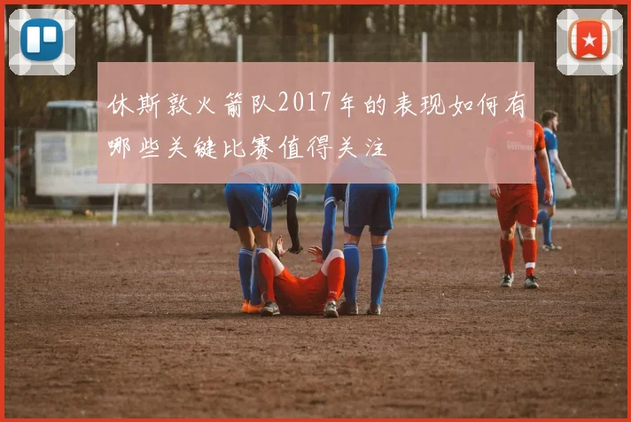 休斯敦火箭队2017年的表现如何有哪些关键比赛值得关注
