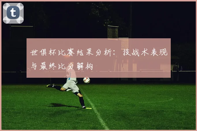 世俱杯比赛结果分析：技战术表现与最终比分解构