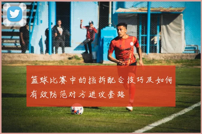 篮球比赛中的挡拆配合技巧及如何有效防范对方进攻套路