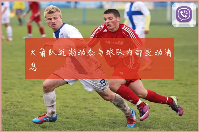 火箭队近期动态与球队内部变动消息